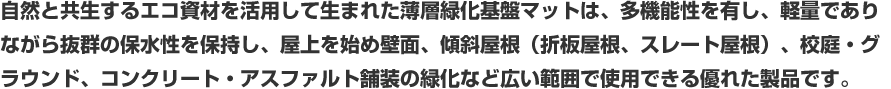 自然と共生するエコ資材を活用して生まれた薄層緑化基盤マットは、多機能性を有し、軽量でありながら抜群の保水性を保持し、屋上を始め壁面、傾斜屋根(折板屋根、スレート屋根)、校庭・グラウンド、コンクリート・アスファルト舗装の緑化など広い範囲で使用できる優れた製品です。